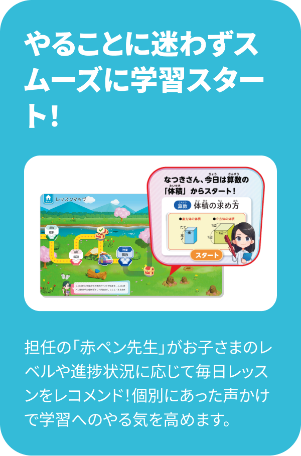 やることに迷わずスムーズに学習スタート！ 担任の「赤ペン先生」がお子さまのレベルや進捗状況に応じて毎日レッスンをレコメンド！個別にあった声かけで学習へのやる気を高めます。