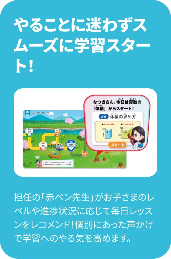 やることに迷わずスムーズに学習スタート！ 担任の「赤ペン先生」がお子さまのレベルや進捗状況に応じて毎日レッスンをレコメンド！個別にあった声かけで学習へのやる気を高めます。