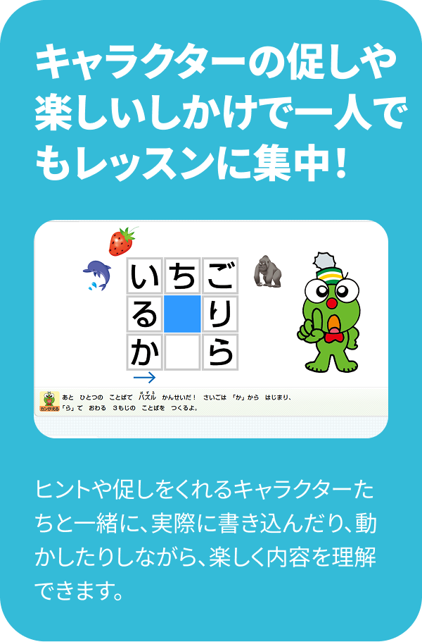 キャラクターの促しや楽しいしかけで一人でもレッスンに集中！ ヒントや促しをくれるキャラクターたちと一緒に、実際に書き込んだり、動かしたりしながら、楽しく内容を理解できます。