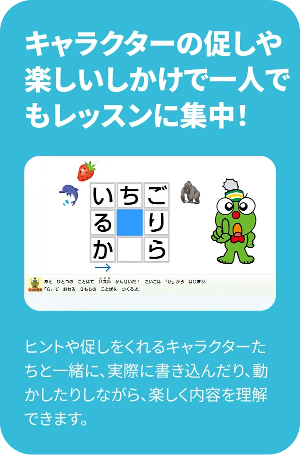 キャラクターの促しや楽しいしかけで一人でもレッスンに集中！ ヒントや促しをくれるキャラクターたちと一緒に、実際に書き込んだり、動かしたりしながら、楽しく内容を理解できます。