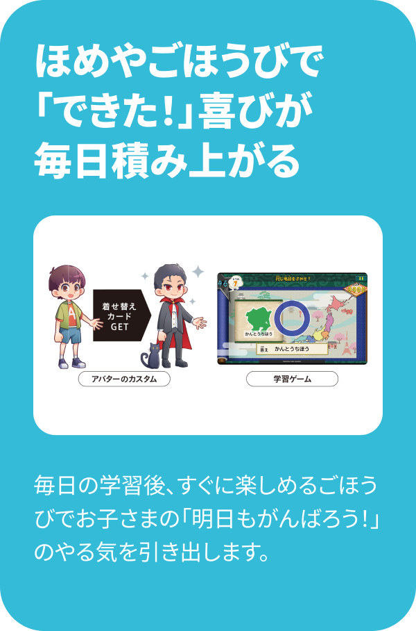 ほめやごほうびで「できた！」喜びが毎日積み上がる 毎日の学習後、すぐに楽しめるごほうびでお子さまの「明日もがんばろう！」のやる気を引き出します。