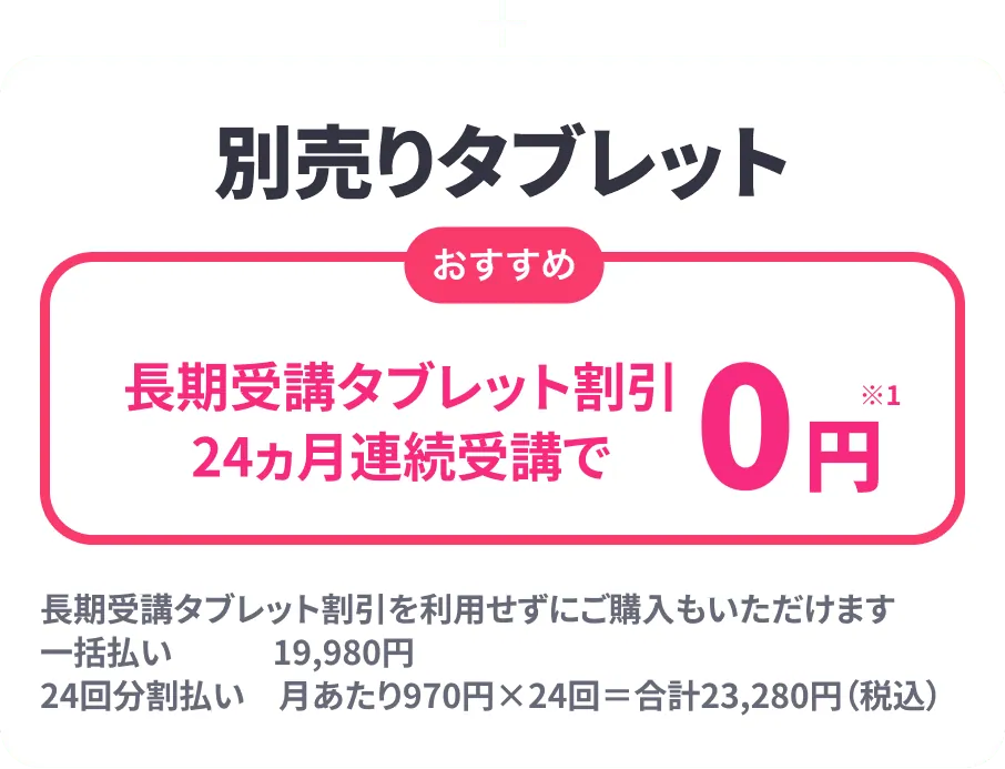 ＋別売りタブレット おすすめ 長期受講タブレット割引24ヶ月連続受講で0円 長期受講タブレット割引を利用せずにご購入もいただけます 一括払い 19,980円 24回分 月あたり970円×24回=合計23,280円(税込)
